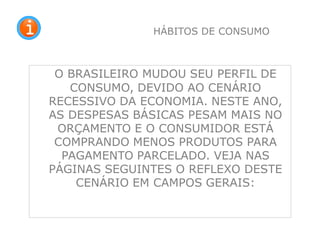 O BRASILEIRO MUDOU SEU PERFIL DE
CONSUMO, DEVIDO AO CENÁRIO
RECESSIVO DA ECONOMIA. NESTE ANO,
AS DESPESAS BÁSICAS PESAM MAIS NO
ORÇAMENTO E O CONSUMIDOR ESTÁ
COMPRANDO MENOS PRODUTOS PARA
PAGAMENTO PARCELADO. VEJA NAS
PÁGINAS SEGUINTES O REFLEXO DESTE
CENÁRIO EM CAMPOS GERAIS:
30
HÁBITOS DE CONSUMO
 