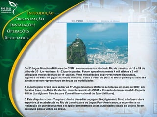 Os 5º Jogos Mundiais Militares do CISM aconteceram na cidade do Rio de Janeiro, de 16 a 24 de
julho de 2011, e reuniram 6.103 participantes. Foram aproximadamente 4 mil atletas e 2 mil
delegados vindos de mais de 111 países. Vinte modalidades esportivas foram disputadas,
algumas inéditas em jogos mundiais militares, como o vôlei de praia. O Brasil participou com 263
atletas e esteve representado em todas as modalidades.
A escolha pelo Brasil para sediar os 5º Jogos Mundiais Militares aconteceu em maio de 2007, em
Burkina Faso, na África Ocidental, durante reunião do CISM – Conselho Internacional do Esporte
Militar (da sigla em francês para Conseil International du Sport Militaire).
O País disputou com a Turquia o direito de sediar os jogos. No julgamento final, a infraestrutura
esportiva já estabelecida no Rio de Janeiro para os Jogos Pan-Americanos, a experiência na
realização de grandes eventos e o apoio demonstrado pelas autoridades locais ao projeto foram
decisivos para a vitória do Brasil.
 
