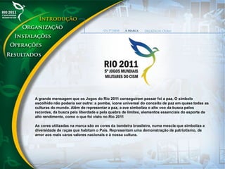 A grande mensagem que os Jogos do Rio 2011 conseguiram passar foi a paz. O símbolo
escolhido não poderia ser outro: a pomba, ícone universal do conceito de paz em quase todas as
culturas do mundo. Além de representar a paz, a ave simboliza o alto voo da busca pelos
recordes, da busca pela liberdade e pela quebra de limites, elementos essenciais do esporte de
alto rendimento, como o que foi visto no Rio 2011
As cores utilizadas na marca são as cores da bandeira brasileira, numa mescla que simboliza a
diversidade de raças que habitam o País. Representam uma demonstração de patriotismo, de
amor aos mais caros valores nacionais e à nossa cultura.
 