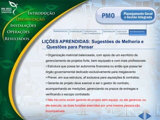 LIÇÕES APRENDIDAS: Sugestões de Melhoria e
Questões para Pensar
• Organização matricial balanceada, com apoio de um escritório de
gerenciamento de projetos forte, bem equipado e com mais profissionais
• Estrutura que possa ter autonomia financeira ou então que possa ter
órgão governamental dedicado exclusivamente para megaevento
• Prever, em sua estrutura, af exclusiva para aquisições & contratos;
• Gerente de projeto deve exercer e ser o gestor do contrato,
acompanhando as medições, gerenciando os prazos de entregas e
verificando o escopo contratado
• Não há como existir gerente de projeto sem equipe. ou ele gerencia, ou
ele executa. as duas funções exercidas por uma mesma pessoa são
incompatíveis
 