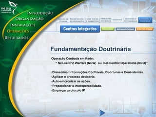 Fundamentação Doutrinária
Operação Centrada em Rede:
“ Net-Centric Warfare (NCW) ou Net-Centric Operations (NCO)”
• Disseminar Informações Confiáveis, Oportunas e Consistentes.
• Agilizar o processo decisório.
• Auto-sincronizar as ações.
• Proporcionar a interoperabilidade.
• Empregar protocolo IP.
 