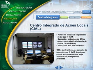 Centro Integrado de Ações Locais
(CIAL)
• Ambiente executivo no processo
de C2 dos 5º JMM.
• Operação é atribuição da OM de
Apoio responsável pela Instalação
(Cmt e Estado-Maior).
• Solução de 95% dos Incidentes.
OBS.: Um Incidente, no conceito de
operação dos 5º JMM, é qualquer
evento imprevisto ou que exija
alteração do planejamento
publicado.
 