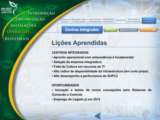 Lições Aprendidas
CENTROS INTEGRADOS
• Apronto operacional com antecedência é fundamental
• Seleção da empresa integradora
• Falta de Cultura em recursos de TI
• Alto índice de disponibilidade da infraestrutura (em curto prazo)
• Alto desempenho e performance do SUPC2
OPORTUNIDADES
• Inovação e testes de novos concepções para Sistemas de
Comando e Controle
• Emprego do Legado já em 2012
 