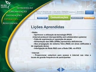 Lições Aprendidas
• Rádio
- Aprimorar a utilização da tecnologia IPICS
(internet protocol interoperability and collaboration systems)
- Falta de suprimento p/ reposição de peças
- Alimentação das DIBs (ERBs) apresentou deficiências
- Boa propagação do sistema Tetra (R&S) em áreas edificadas e
de vegetação densa
- Interligação da Rede R&S com a Rede CML via IPICS
• Internet
- Proporcionar cobertura para acesso à internet nas vilas e
locais de grande frequência de participantes
 