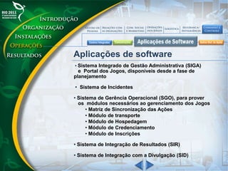 Aplicações de software
• Sistema Integrado de Gestão Administrativa (SIGA)
e Portal dos Jogos, disponíveis desde a fase de
planejamento
• Sistema de Incidentes
• Sistema de Gerência Operacional (SGO), para prover
os módulos necessários ao gerenciamento dos Jogos
• Matriz de Sincronização das Ações
• Módulo de transporte
• Módulo de Hospedagem
• Módulo de Credenciamento
• Módulo de Inscrições
• Sistema de Integração de Resultados (SIR)
• Sistema de Integração com a Divulgação (SID)
 