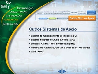 Outros Sistemas de Apoio
• Sistema de Gerenciamento de Imagens (SGI)
• Sistema Integrado de Áudio & Vídeo (SIAV)
• Emissora Anfitriã - Host Broadcasting (HB)
• Sistema de Apuração, Gestão e Difusão de Resultados
Locais (RLoc)
 