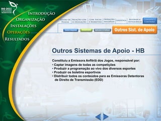 Outros Sistemas de Apoio - HB
Constituiu a Emissora Anfitriã dos Jogos, responsável por:
• Captar imagens de todas as competições
• Produzir a programação ao vivo dos diversos esportes
• Produzir os boletins esportivos
• Distribuir todos os conteúdos para as Emissoras Detentoras
de Direito de Transmissão (EDD)
 