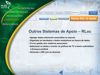 Outros Sistemas de Apoio – RLoc
• Agregar dados adicionais associados ao esporte
• Organizar os resultados e dados estatísticos em banco de dados
• Prover gestão dos relatórios associados
• Selecionar os dados e montar os gráficos de TV a serem submetidos
à Emissora Anfitriã
• Alimentar o SIR com os diversos
 