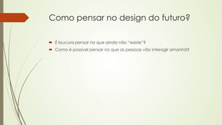 Como pensar no design do futuro? 
´ É loucura pensar no que ainda não “existe”? 
´ Como é possível pensar no que as pessoas vão interagir amanhã? 
 