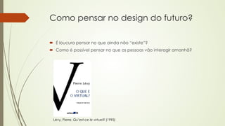 Como pensar no design do futuro? 
´ É loucura pensar no que ainda não “existe”? 
´ Como é possível pensar no que as pessoas vão interagir amanhã? 
Lévy, Pierre. Qu’est-ce le virtuel? (1995) 
 