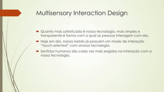 Multisensory Interaction Design 
´ Quanto mais sofesticada é nossa tecnologia, mais simples e 
transparente é forma com a qual as pessoas interagem com ela. 
´ Hoje em dia, nossos bebês já possuem um modo de interação 
“touch-oriented” com anossa tecnologia. 
´ Sentidos humanos são cada vez mais exigidos na interação com a 
nossa tecnologia. 
 