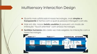 Multisensory Interaction Design 
´ Quanto mais sofisticada é nossa tecnologia, mais simples e 
transparente é forma com a qual as pessoas interagem com ela. 
´ Hoje em dia, nossos bebês-usuários já possuem um modo de 
interação “touch-oriented” com anossa tecnologia. 
´ Sentidos humanos são cada vez mais exigidos na interação com a 
nossa tecnologia. 
 