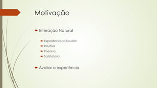 Motivação 
´ Interação Natural 
´ Experiência do Usuário 
´ Intuitivo 
´ Imersivo 
´ Satisfatório 
´ Avaliar a experiência 
 