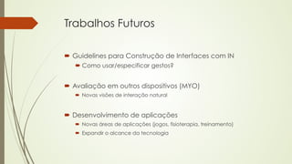 Trabalhos Futuros 
´ Guidelines para Construção de Interfaces com IN 
´ Como usar/especificar gestos? 
´ Avaliação em outros dispositivos (MYO) 
´ Novas visões de interação natural 
´ Desenvolvimento de aplicações 
´ Novas áreas de aplicações (jogos, fisioterapia, treinamento) 
´ Expandir o alcance da tecnologia 
 