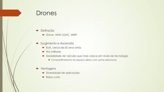 Drones 
´ Definição 
´ Drone, VANT (UAV), VARP 
´ Surgimento e Ascensão 
´ EUA, cerca de 60 anos atrás 
´ Fins militares 
´ Modalidade de veículos que mais cresce em níveis de tecnologia 
´ Compartilhamento do espaço aéreo com outras aeronaves 
´ Vantagens 
´ Diversidade de aplicações 
´ Baixo custo 
 