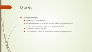 Drones 
´ Questionamentos 
´ Segurança x Privacidade 
´ Qualquer pessoa pode pilotar um drone? E em qualquer lugar? 
´ E se um drone cair em alguma rua, ou sobre alguém? 
´ O sistema é livre de falhas? 
´ Qual a distância que um drone deve manter de uma pessoa? 
 
