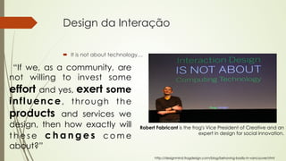 Design da Interação 
´ It is not about technology… 
http://designmind.frogdesign.com/blog/behaving-badly-in-vancouver.html 
“If we, as a community, are 
not willing to invest some 
effort and yes, exert some 
influence, through the 
products and services we 
design, then how exactly will 
these changes come 
about?” 
Robert Fabricant is the frog's Vice President of Creative and an 
expert in design for social innovation. 
 
