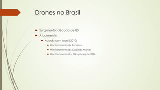 Drones no Brasil 
´ Surgimento: década de 80 
´ Atualmente 
´ Acordo com Israel (2010) 
´ Monitoramento de fronteiras 
´ Monitoramento da Copa do Mundo 
´ Monitoramento das Olimpíadas de 2016 
 
