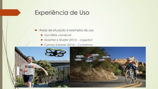 Experiência de Uso 
´ Áreas de atuação e exemplos de uso 
´ Uso militar, comercial 
´ Graether e Mueller (2012) – Joggobot 
´ Cormac Eubanks (2014) – Cycledrone 
 