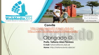 Convite 
http://webmedia2014.lavid.ufpb.br/ 
http://www.facebook.com/XXWebmedia 
Obrigado J 
Profa. Tatiana Aires Tavares 
E-mail: tatiana@lavid.ufpb.br 
Home: http://tatiana.lavid.ufpb.br/ 
