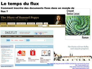 http://lafeuille.blog.lemonde.fr/2009/12/03/le-flux-est-lavenir-du-livre/ http://www.dailylit.com   http://www.metameat.net/kafka/ http://www.pepysdiary.com/ Le temps du flux Comment inscrire des documents fixes dans un monde de flux ?  