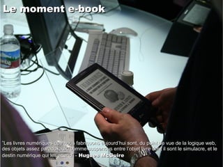 Le moment e-book   ” Les livres numériques que nous fabriquons aujourd’hui sont, du point de vue de la logique web, des objets assez paradoxaux, comme suspendus entre l’objet livre dont il sont le simulacre, et le destin numérique qui les attend” -  Hugues McGuire 