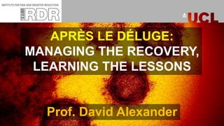APRÈS LE DÉLUGE:
MANAGING THE RECOVERY,
LEARNING THE LESSONS
Prof. David Alexander
 