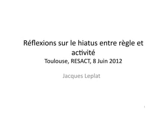 Réflexions 
sur 
le 
hiatus 
entre 
règle 
et 
ac4vité 
Toulouse, 
RESACT, 
8 
Juin 
2012 
Jacques 
Leplat 
1 
 