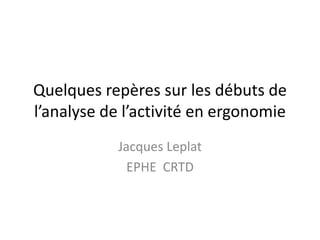Quelques repères sur les débuts de 
l’analyse de l’activité en ergonomie 
Jacques Leplat 
EPHE CRTD 
 