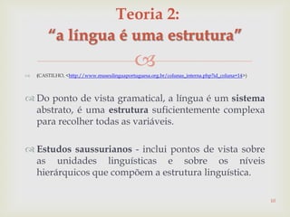  (CASTILHO, <http://www.museulinguaportuguesa.org.br/colunas_interna.php?id_coluna=14>)
 Do ponto de vista gramatical, a língua é um sistema
abstrato, é uma estrutura suficientemente complexa
para recolher todas as variáveis.
 Estudos saussurianos - inclui pontos de vista sobre
as unidades linguísticas e sobre os níveis
hierárquicos que compõem a estrutura linguística.
10
Teoria 2:
“a língua é uma estrutura”
 