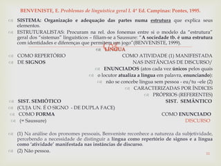 
 SISTEMA: Organização e adequação das partes numa estrutura que explica seus
elementos.
 ESTRUTURALISTAS: Procuram na rel. dos fonemas entre si o modelo da “estrutura”
geral dos “sistemas” linguísticos – filiam-se a Saussure: “A sociedade tb. é uma estrutura
com identidades e diferenças que permitem um jogo”(BENVENISTE, 1999).
 LÍNGUA
 COMO REPERTÓRIO COMO ATIVIDADE (1) MANIFESTADA
 DE SIGNOS NAS INSTÂNCIAS DE DISCURSO/
 ENUNCIADOS (atos cada vez únicos pelos quais
 o locutor atualiza a língua em palavra, enunciando):
 não se concebe língua sem pessoa - eu/tu –ele (2)
 CARACTERIZADAS POR ÍNDICES
 PRÓPRIOS (REFERENTES)
 SIST. SEMIÓTICO SIST. SEMÂNTICO
 (CUJA UN. É O SIGNO - DE DUPLA FACE)
 COMO FORMA COMO ENUNCIADO
 (= Saussure) DISCURSO
 (1) Na análise dos pronomes pessoais, Benveniste reconhece a natureza da subjetividade,
percebendo a necessidade de distinguir a língua como repertório de signos e a língua
como „atividade‟ manifestada nas instâncias de discurso.
 (2) Não pessoa.
11
BENVENISTE, E. Problemas de linguística geral I. 4ª Ed. Campinas: Pontes, 1995.
 