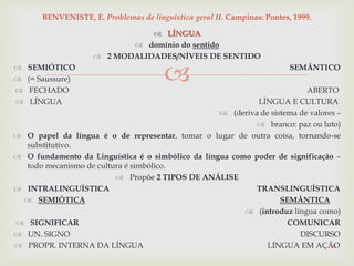 
 LÍNGUA
 domínio do sentido
 2 MODALIDADES/NÍVEIS DE SENTIDO
 SEMIÓTICO SEMÂNTICO
 (= Saussure)
 FECHADO ABERTO
 LÍNGUA LÍNGUA E CULTURA
 (deriva de sistema de valores –
 branco: paz ou luto)
 O papel da língua é o de representar, tomar o lugar de outra coisa, tornando-se
substitutivo.
 O fundamento da Linguística é o simbólico da língua como poder de significação –
todo mecanismo de cultura é simbólico.
 Propõe 2 TIPOS DE ANÁLISE
 INTRALINGUÍSTICA TRANSLINGUÍSTICA
 SEMIÓTICA SEMÂNTICA
 (introduz língua como)
 SIGNIFICAR COMUNICAR
 UN. SIGNO DISCURSO
 PROPR. INTERNA DA LÍNGUA LÍNGUA EM AÇÃO14
BENVENISTE, E. Problemas de linguística geral II. Campinas: Pontes, 1999.
 