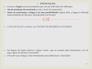 
 ENUNCIAÇÃO:
 Colocar a língua em funcionamento por um ato individual de utilização.
 Ato de produção do enunciado (e não o texto do enunciado).
 Antes da enunciação, a língua é só uma possibilidade; depois dela, a língua é efetuada
numa instância do discurso, introduzindo um locutor.
 A ENUNCIAÇÃO constitui um CENTRO DE REFERÊNCIA INTERNO.
 Na língua, há signos plenos e signos vazios que só existem pela enunciação e na rel.
aqui/agora do locutor/enunciador.
 O locutor usa a língua como instrumento para influenciar o alocutário.
15
 