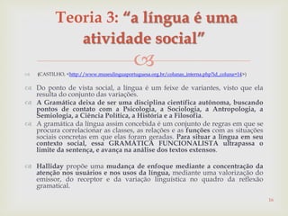  (CASTILHO, <http://www.museulinguaportuguesa.org.br/colunas_interna.php?id_coluna=14>)
 Do ponto de vista social, a língua é um feixe de variantes, visto que ela
resulta do conjunto das variações.
 A Gramática deixa de ser uma disciplina científica autônoma, buscando
pontos de contato com a Psicologia, a Sociologia, a Antropologia, a
Semiologia, a Ciência Política, a História e a Filosofia.
 A gramática da língua assim concebida é um conjunto de regras em que se
procura correlacionar as classes, as relações e as funções com as situações
sociais concretas em que elas foram geradas. Para situar a língua em seu
contexto social, essa GRAMÁTICA FUNCIONALISTA ultrapassa o
limite da sentença, e avança na análise dos textos extensos.
 Halliday propõe uma mudança de enfoque mediante a concentração da
atenção nos usuários e nos usos da língua, mediante uma valorização do
emissor, do receptor e da variação linguística no quadro da reflexão
gramatical.
16
Teoria 3: “a língua é uma
atividade social”
 