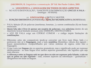
 LINGUÍSTICA -> LINGUAGEM EM TODOS OS SEUS ASPECTOS
 NO ATO E EM EVOLUÇÃO / NASCENTE E EM DISSOLUÇÃO (INCLUI A FALA -
fonologia - AFASIAS)
 LINGUAGEM -> DUPLO CARÁTER:
 FUNÇÃO DISTINTIVA (FONEMAS) + FUNÇÃO SIGNIFICATIVA (MORFEMAS)
 FALA: Seleção (P) de palavras (morfemas, fonemas...) a serem combinadas (S) em frases:
enunciado.
 Quem fala não é livre (é apenas um usuário de palavras), mas seleciona dentro de um
repertorio lexical limitado (comum entre EMISSOR e DESTINATÁRIO):
 o ATO DE FALA exige um CÓDIGO COMUM - o código impõe limitações de
combinações.
 Diferentes artes são comparáveis (pode-se converter um livro num filme, balé...) e
pertencem não só à linguagem, mas a toda semiótica (Semiótica: ciência dos signos) -
traços pansemióticos: compartilhados por vários sistemas de signos, entre eles a
linguagem.
 O que varia nas línguas são os aspectos gramaticais, mas o significado pode ser expresso
identicamente - se uma língua tiver menos aspectos gramaticais, não significa que seja
mais obscura.
 A diferença entre as línguas está no que deve ou não ser expresso pelo falante, e não no
que se possa ou não exprimir - mas, existem aspectos da informação – gramaticais –
obrigatórios em todas as línguas.
 17
JAKOBSON, R. Linguística e comunicação. 20ª Ed. São Paulo: Cultrix, 2005.
 