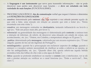 
 A linguagem é um instrumento que serve para transmitir informações – não se pode
descrever suas partes sem descrever suas funções – e deve ser estudada em toda
variedade de suas funções (FUNCIONALISMO).
 PROCESSO LINGUÍSTICO: Ato de comunicação verbal que requer 6 fatores e determina
as 6 FUNÇÕES DA LINGUAGEM:
 emotiva: determinada pelo emissor, que visa exprimir a sua atitude perante aquilo de
que está a falar, uma emoção em relação ao assunto que está a tratar (ex.: "Estou
encantada com esta visita.");
 conativa: em mensagens centradas no destinatário, tentando influenciá-lo ou levá-lo a
agir (ex.: "Fale um pouco mais alto, por favor.");
 referencial: na generalidade das mensagens e é determinada pelo contexto: o emissor tem
a intenção de informar, de referir, de descrever uma situação um estado de coisas, um
acontecimento,. etc. (ex.: "Ontem, em Coimbra, a temperatura atingiu os 32 graus.");
 poética: determinada pela mensagem, valorizada por um recurso expressivo (ex.: "Ó mar
salgado, quanto do teu sal são lágrimas de Portugal!");
 metalinguística: quando há a preocupação em esclarecer aspectos do código, quando o
emissor e o receptor sentem necessidade de clarificar se estão a referir-se ao mesmo, se
não há ambiguidades, etc. (ex.: "Quando disse chá, queria referir-me àquela bebida
aromática feita das folhas do chá e não a esta água de limão.")
 fática: quando se pretende estabelecer ou manter o contato com o interlocutor, ver se ele
está a prestar atenção ou verificar se o canal funciona (ex.: "Estás a ouvir-me?... Sim,
claro.").
19
 