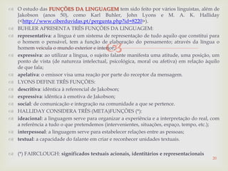 
 O estudo das FUNÇÕES DA LINGUAGEM tem sido feito por vários linguistas, além de
Jakobson (anos 50), como Karl Buhler, John Lyons e M. A. K. Halliday
(<http://www.ciberduvidas.pt/pergunta.php?id=8220>).
 BUHLER APRESENTA TRÊS FUNÇÕES DA LINGUAGEM:
 representativa: a língua é um sistema de representação de tudo aquilo que constitui para
o homem o pensável, tem a função de elaboração do pensamento; através da língua o
homem veicula o mundo exterior e interior;
 expressiva: ao utilizar a língua, o sujeito falante manifesta uma atitude, uma posição, um
ponto de vista (de natureza intelectual, psicológica, moral ou afetiva) em relação àquilo
de que fala;
 apelativa: o emissor visa uma reação por parte do receptor da mensagem.
 LYONS DEFINE TRÊS FUNÇÕES:
 descritiva: idêntica à referencial de Jakobson;
 expressiva: idêntica à emotiva de Jakobson;
 social: de comunicação e integração na comunidade a que se pertence.
 HALLIDAY CONSIDERA TRÊS (META)FUNÇÕES (*):
 ideacional: a linguagem serve para organizar a experiência e a interpretação do real, com
a referência a tudo o que pretendemos (intervenientes, situações, espaço, tempo, etc.);
 interpessoal: a linguagem serve para estabelecer relações entre as pessoas;
 textual: a capacidade do falante em criar e reconhecer unidades textuais.
 (*) FAIRCLOUGH: significados textuais acionais, identitários e representacionais
20
 