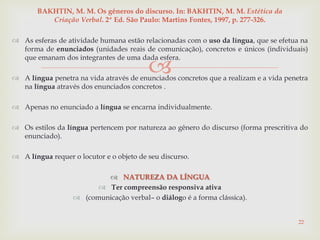 
 As esferas de atividade humana estão relacionadas com o uso da língua, que se efetua na
forma de enunciados (unidades reais de comunicação), concretos e únicos (individuais)
que emanam dos integrantes de uma dada esfera.
 A língua penetra na vida através de enunciados concretos que a realizam e a vida penetra
na língua através dos enunciados concretos .
 Apenas no enunciado a língua se encarna individualmente.
 Os estilos da língua pertencem por natureza ao gênero do discurso (forma prescritiva do
enunciado).
 A língua requer o locutor e o objeto de seu discurso.
 NATUREZA DA LÍNGUA
 Ter compreensão responsiva ativa
 (comunicação verbal– o diálogo é a forma clássica).
22
BAKHTIN, M. M. Os gêneros do discurso. In: BAKHTIN, M. M. Estética da
Criação Verbal. 2ª Ed. São Paulo: Martins Fontes, 1997, p. 277-326.
 