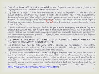 
 Para ele o único objeto real e material de que dispomos para entender o fenômeno da
linguagem humana é o exercício da fala em sociedade.
 [...] Para ele, a língua — que Saussure considera o objeto da linguística — não passa de um
modelo abstrato, construído pelo teórico a partir da linguagem viva a real. Coerentemente
Saussure afirmava que “não é o objeto que precede o ponto de vista, mas é o ponto de vista que cria
o objeto”. No caso da linguística é exatamente o que ocorre: o seu objeto é criado a partir do ponto
de vista de que a linguagem humana não pode ser objeto de conhecimento científico, assim como o
exercício da fala.
 [...] Mas, muito mais do que isto, para Bakhtin, já que se trata de linguagem e não de língua, a
unidade básica não pode ser o signo, mas o enunciado. Um enunciado não é um signo pela
simples razão de que para existir ele exige a presença de um enunciador (quem fala, quem escreve)
e de um receptor (quem ouve, quem lê). O signo faz parte de uma construção teórica que dispensa
os sujeitos reais do discurso.
 [...] TODA LINGUAGEM SÓ EXISTE NUM COMPLEXÍSSIMO SISTEMA DE
DIÁLOGOS, QUE NUNCA SE INTERROMPE.
 [...] Portanto, por trás de cada texto está o sistema da linguagem. A esse sistema
correspondem no texto tudo o que Ž é repetido e reproduzido e tudo que pode ser repetido e
reproduzido, tudo o que pode ser dado fora de tal texto (o dado).
 [...] Vemos assim que aquilo que diz respeito à língua é o que é repetível, o que é recorrente, o
que é reprodutível. O que, enfim, não tem identidade própria. Os fonemas (ou as letras na
linguagem escrita), os significantes, a sintaxe, enfim, os signos e sus regras de combinação, na
linguagem de Saussure. As mesmas palavras podem participar de enunciados diferentes, as
mesmas figuras de retórica, uma mesma construção sintática. Tudo isto fica no domínio da língua,
do aparato técnico da linguagem. (RIBEIRO, <
http://revistabrasil.org/revista/artigos/crise.htm>)
23
 