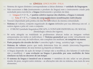 
 LÍNGUA: LINGUAGEM - FALA
 Sistema de signos distintos correspondentes a ideias distintas -> unidade da linguagem.
 Não exercemos a fala (instrumento e produto da língua) sem o instrumento criado pela
sociedade para exercitá-la: a língua (instrumento e produto da fala).
 Língua: 1 + 1 + 1... = padrão coletivo (apesar dos dialetos, a língua é comum)
 Fala: 1‟ + 1‟ +... = soma de casos particulares (combinações individuais)
 Tesouro depositado pela prática da fala em indivíduos da mesma comunidade.
 Sistema de valores, conjunto organizado de signos definidos por sua diferença em rel. a
outros signos e pela rel. com o conjunto.
 O SIGNO (unidade linguística) ESCAPA À VONTADE INDIVIDUAL OU SOCIAL
(Semiologia: ciência dos signos).
 Só seria atingida na totalidade se pudéssemos abarcar todas as imagens verbais
armazenadas em todos os indivíduos -> Sistema gramatical que existe virtualmente nos
cérebros de um conj. de indivíduos, não completo em nenhum, só completo na massa.
 Parte psíquica do circuito da fala-> conceito/sgdo + imag. acústica/sgte = signo.
 Sistema de valores puros que nada determina fora do estado (sincronia/linguística
estática) momentâneo de seus termos (q importa ao falante).
 A língua depende: da ação do tempo (1 tempo não a modifica); dos falantes (1 indivíduo
não a modifica) -> uma evolução na língua é precedida por uma multidão de fatos
similares na fala no decorrer de um tempo.
 O sistema da língua é imutável em si mesmo -> metáfora do sist. solar: se um planeta
mudar de peso, surgirá outro sistema – as alterações não são no sistema, mas num de seus
elementos. 4
 