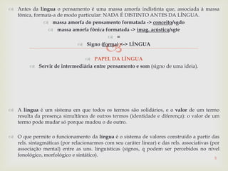 
 Antes da língua o pensamento é uma massa amorfa indistinta que, associada à massa
fônica, formata-a de modo particular: NADA É DISTINTO ANTES DA LÍNGUA.
 massa amorfa do pensamento formatada -> conceito/sgdo
 massa amorfa fônica formatada -> imag. acústica/sgte
 =
 Signo (forma) <-> LÍNGUA
 PAPEL DA LÍNGUA
 Servir de intermediária entre pensamento e som (signo de uma ideia).
 A língua é um sistema em que todos os termos são solidários, e o valor de um termo
resulta da presença simultânea de outros termos (identidade e diferença): o valor de um
termo pode mudar só porque mudou o de outro.
 O que permite o funcionamento da língua é o sistema de valores construído a partir das
rels. sintagmáticas (por relacionarmos com seu caráter linear) e das rels. associativas (por
associação mental) entre as uns. linguísticas (signos, q podem ser percebidos no nível
fonológico, morfológico e sintático).
5
 