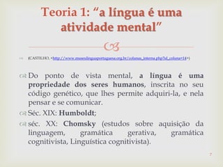 (CASTILHO, <http://www.museulinguaportuguesa.org.br/colunas_interna.php?id_coluna=14>)
 Do ponto de vista mental, a língua é uma
propriedade dos seres humanos, inscrita no seu
código genético, que lhes permite adquiri-la, e nela
pensar e se comunicar.
 Séc. XIX: Humboldt;
 séc. XX: Chomsky (estudos sobre aquisição da
linguagem, gramática gerativa, gramática
cognitivista, Linguística cognitivista).
7
Teoria 1: “a língua é uma
atividade mental”
 