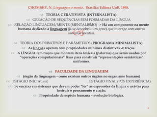 
 TEORIA GERATIVISTA (INTERNALISTA):
 GERAÇÃO DE SEQUÊNCIAS BEM FORMADAS DA LÍNGUA
 RELAÇÃO LINGUAGEM/MENTE (MENTALISMO) -> Há um componente na mente
humana dedicado à linguagem (já se descobriu um gene) que interage com outros
sistemas mentais.
 TEORIA DOS PRINCÍPIOS E PARÂMETROS (PROGRAMA MINIMALISTA):
 As línguas operam com propriedades mínimas distintivas -> traços.
 A LÍNGUA tem traços que montam itens lexicais (palavras) que serão usados por
“operações computacionais” fixas para constituir “representações semânticas”
uniformes.
 FACULDADE DA LINGUAGEM
 (órgão da linguagem - como existem outros órgãos no organismo humano)
 ESTÁGIO INICIAL (ei) ESTÁGIO FINAL (PÓS EXPERIÊNCIA)
 Se encaixa em sistemas que devem poder “ler” as expressões da língua e usá-las para
instruir o pensamento e a ação.
 Propriedade da espécie humana – evolução biológica.
8
CHOMSKY, N. Linguagem e mente. Brasília: Editora UnB, 1998.
 
