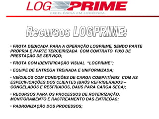 Recursos LOGPRIME: FROTA DEDICADA PARA A OPERAÇÃO LOGPRIME, SENDO PARTE PRÓPRIA E PARTE TERCEIRIZADA  COM CONTRATO  FIXO DE PRESTAÇÃO DE SERVIÇO; FROTA COM IDENTIFICAÇÃO VISUAL  “LOGPRIME”; EQUIPE DE ENTREGA TREINADA E UNIFORMIZADA; VEÍCULOS COM CONDIÇÕES DE CARGA COMPATÍVEIS  COM AS ESPECIFICAÇÕES DOS CLIENTES (BAÚS REFRIGERADOS –CONGELADOS E RESFRIADOS, BAÚS PARA CARGA SECA); RECURSOS PARA OS PROCESSOS DE ROTEIRIZAÇÃO, MONITORAMENTO E RASTREAMENTO DAS ENTREGAS; PADRONIZAÇÃO DOS PROCESSOS; 