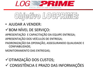 AJUDAR A VENDER: BOM NÍVEL DE SERVIÇO:  APRESENTAÇÃO  E CAPACITAÇÃO DA EQUIPE ENTREGA; APRESENTAÇÃO DOS VEÍCULOS DE ENTREGA; PADRONIZAÇÃO DA OPERAÇÃO, ASSEGURANDO QUALIDADE E CONFIABILIDADE; MONITORAMENTO DAS ENTREGAS; OTIMIZAÇÃO DOS CUSTOS; CONSISTÊNCIA E PRAZO DAS INFORMAÇÕES  Objetivo LOGPRIME: 
