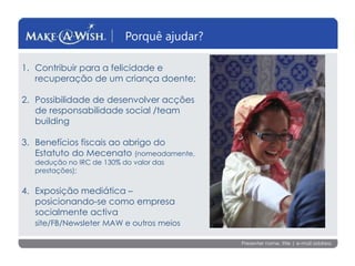 Presenter name, title | e-mail address
Porquê ajudar?
1. Contribuir para a felicidade e
recuperação de um criança doente;
2. Possibilidade de desenvolver acções
de responsabilidade social /team
building
3. Benefícios fiscais ao abrigo do
Estatuto do Mecenato (nomeadamente,
dedução no IRC de 130% do valor das
prestações);
4. Exposição mediática –
posicionando-se como empresa
socialmente activa
site/FB/Newsleter MAW e outros meios
 