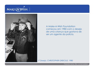 Presenter name, title | e-mail address
Heading
Copy Here
A Make-A-Wish Foundation
começou em 1980 com o desejo
de uma criança que gostava de
ser um agente da polícia.
1º Desejo, CHRISTOPHER GREICIUS, 1980
 