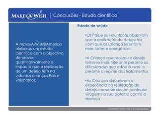 Presenter name, title | e-mail address
Conclusões - Estudo cientifico
Estado de saúde
•Os Pais e os voluntários observam
que a realização do desejo faz
com que as Criança se sintam
mais fortes e energéticos
•A Criança que realizou o desejo
torna-se mais tolerante perante as
dificuldades que estão a viver e
perante o regime dos tratamentos
•As Crianças descrevem a
experiência da realização do
desejo como sendo um ponto de
viragem na sua batalha contra a
doença
A Make-A-Wish®America
elaborou um estudo
cientifico com o objectivo
de provar
quantitativamente o
impacto que a realização
de um desejo tem na
vida das crianças Pais e
voluntários.
 