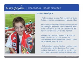 Presenter name, title | e-mail address
Conclusões - Estudo cientifico
Estado psicológico
•As Crianças e os seus Pais sentem-se mais
felizes e menos receosos com a suas vidas
•As Crianças sentem-se menos isoladas dos
seus amigos e sentem-se novamente mais
auto confiantes e com um sentimento de
terem novamente uma vida normal
•Sentem-se motivadas para novamente
terem o controlo da sua vida e de
continuarem a lutar contra a sua situação
de estar em risco de vida
•Os Pais dizem que a família - muitas vezes
em situações limite de stress - fica mais
unida e fortalecida depois de partilharem
todo o processo de realização do desejo
 