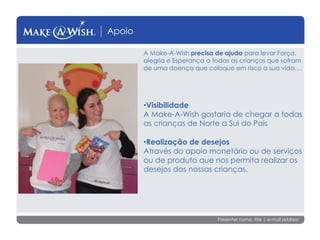 Presenter name, title | e-mail address
Apoio
A Make-A-Wish precisa de ajuda para levar Força.
alegria e Esperança a todas as crianças que sofram
de uma doença que coloque em risco a sua vida….
•Visibilidade
A Make-A-Wish gostaria de chegar a todas
as crianças de Norte a Sul do Pais
•Realização de desejos
Através do apoio monetário ou de serviços
ou de produto que nos permita realizar os
desejos das nossas crianças.
 